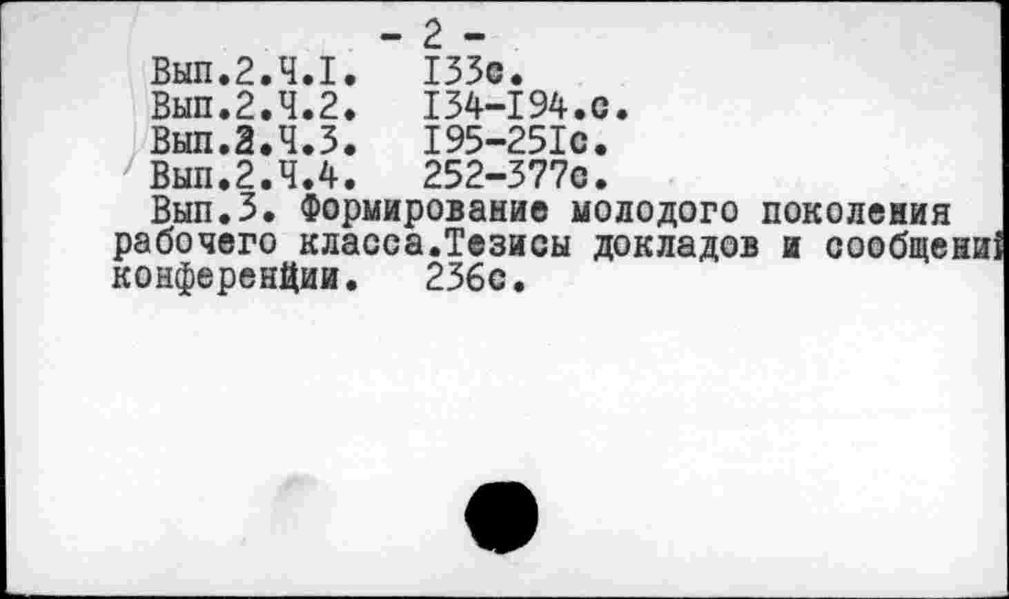 ﻿	- 2 -
Вып.2.4.1.	133с.
Вып.2.4.2.	134-194.с.
Вып.З.Ч.З. 195-25Ю.
' Вып.2.4.4.	252-377С.
Вып.З. Формирование молодого поколения рабочего класса.Тезисы докладов и сообще: конференции. 236с.